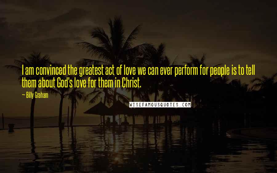 Billy Graham Quotes: I am convinced the greatest act of love we can ever perform for people is to tell them about God's love for them in Christ.