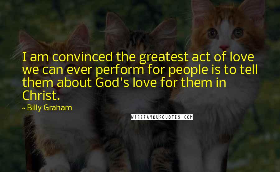 Billy Graham Quotes: I am convinced the greatest act of love we can ever perform for people is to tell them about God's love for them in Christ.