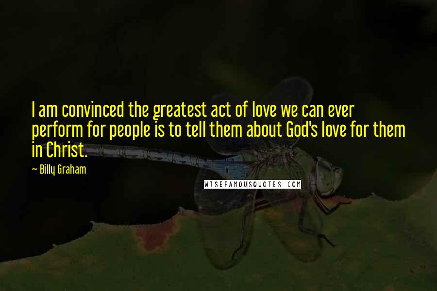 Billy Graham Quotes: I am convinced the greatest act of love we can ever perform for people is to tell them about God's love for them in Christ.