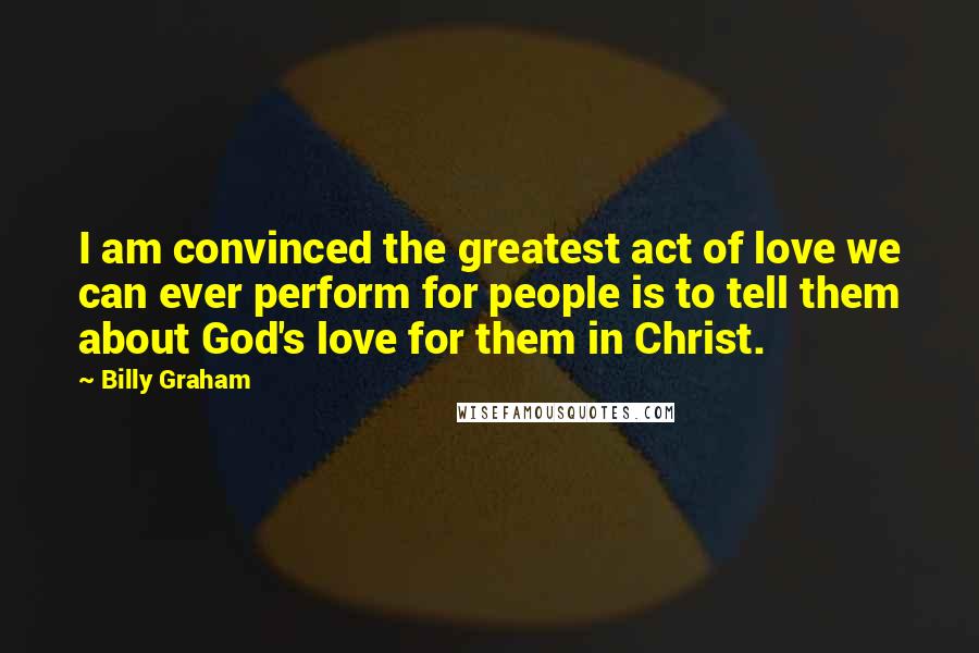 Billy Graham Quotes: I am convinced the greatest act of love we can ever perform for people is to tell them about God's love for them in Christ.