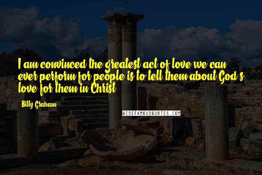 Billy Graham Quotes: I am convinced the greatest act of love we can ever perform for people is to tell them about God's love for them in Christ.