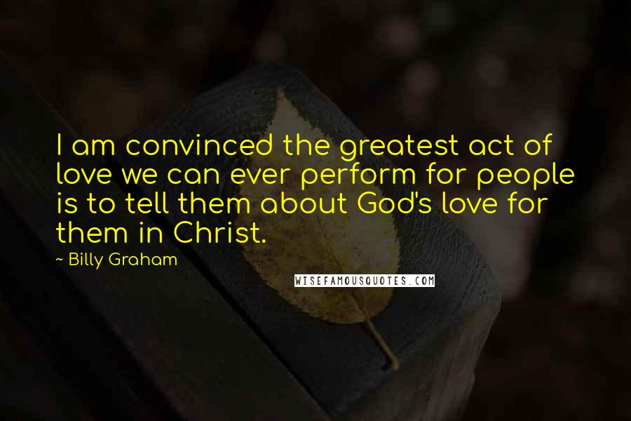 Billy Graham Quotes: I am convinced the greatest act of love we can ever perform for people is to tell them about God's love for them in Christ.