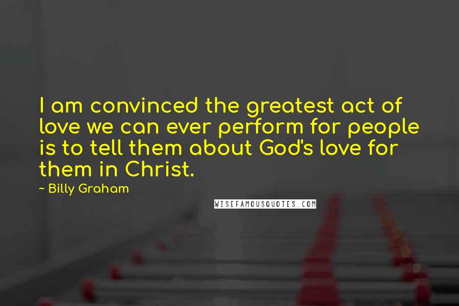 Billy Graham Quotes: I am convinced the greatest act of love we can ever perform for people is to tell them about God's love for them in Christ.