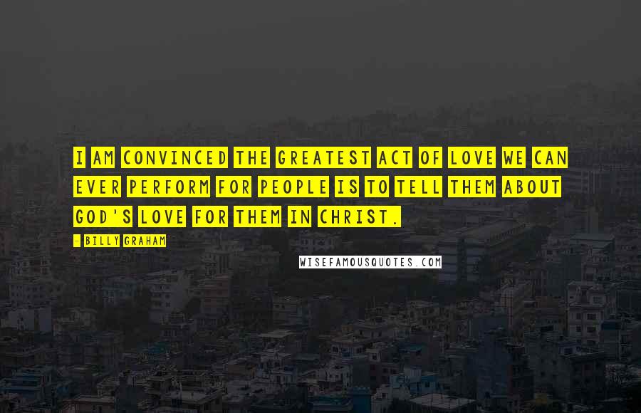 Billy Graham Quotes: I am convinced the greatest act of love we can ever perform for people is to tell them about God's love for them in Christ.