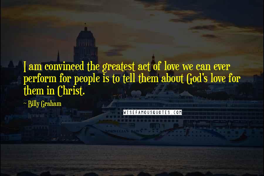 Billy Graham Quotes: I am convinced the greatest act of love we can ever perform for people is to tell them about God's love for them in Christ.