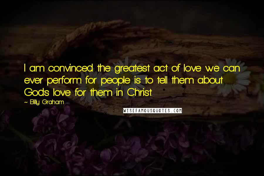 Billy Graham Quotes: I am convinced the greatest act of love we can ever perform for people is to tell them about God's love for them in Christ.