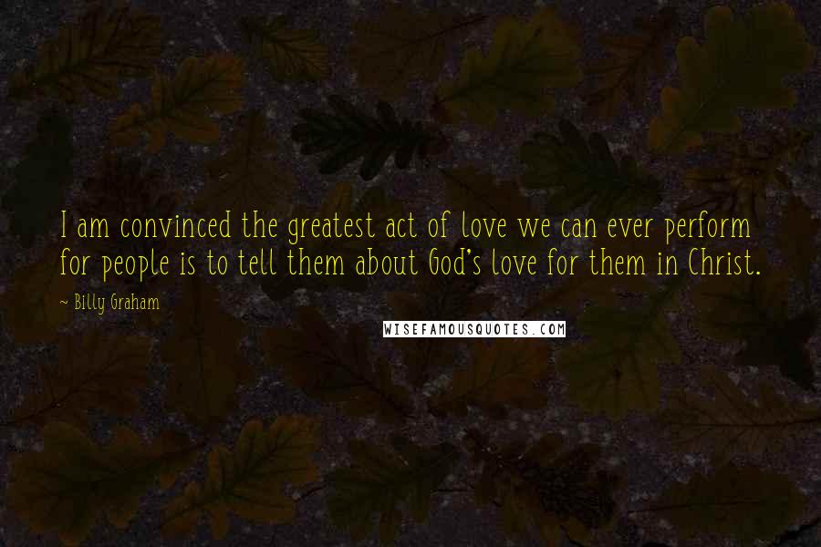 Billy Graham Quotes: I am convinced the greatest act of love we can ever perform for people is to tell them about God's love for them in Christ.