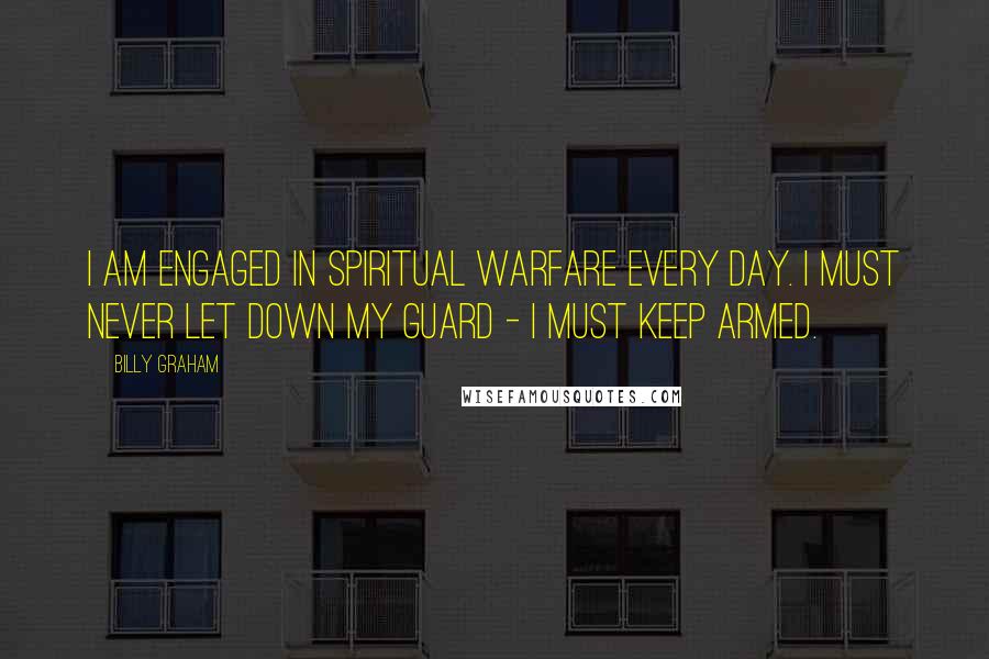 Billy Graham Quotes: I am engaged in spiritual warfare every day. I must never let down my guard - I must keep armed.