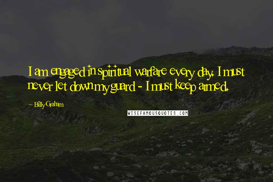 Billy Graham Quotes: I am engaged in spiritual warfare every day. I must never let down my guard - I must keep armed.