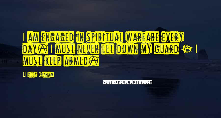 Billy Graham Quotes: I am engaged in spiritual warfare every day. I must never let down my guard - I must keep armed.