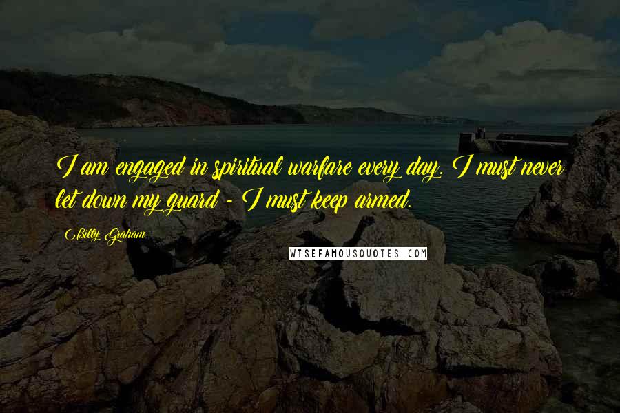 Billy Graham Quotes: I am engaged in spiritual warfare every day. I must never let down my guard - I must keep armed.