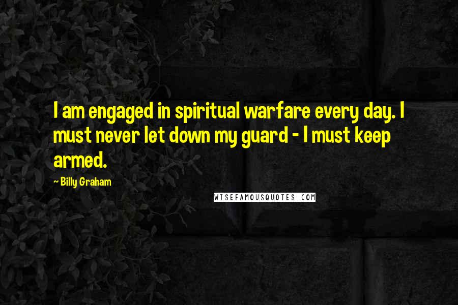 Billy Graham Quotes: I am engaged in spiritual warfare every day. I must never let down my guard - I must keep armed.