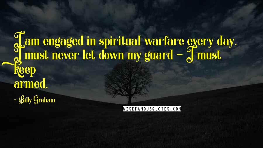 Billy Graham Quotes: I am engaged in spiritual warfare every day. I must never let down my guard - I must keep armed.