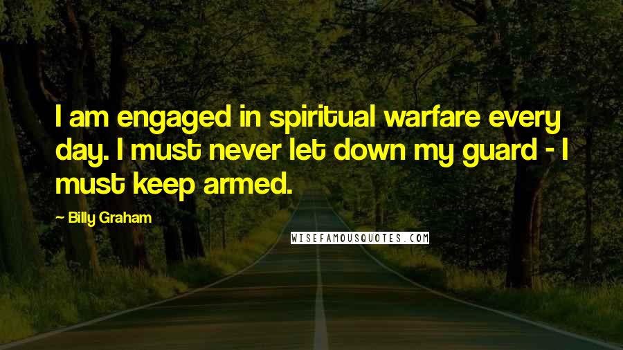 Billy Graham Quotes: I am engaged in spiritual warfare every day. I must never let down my guard - I must keep armed.