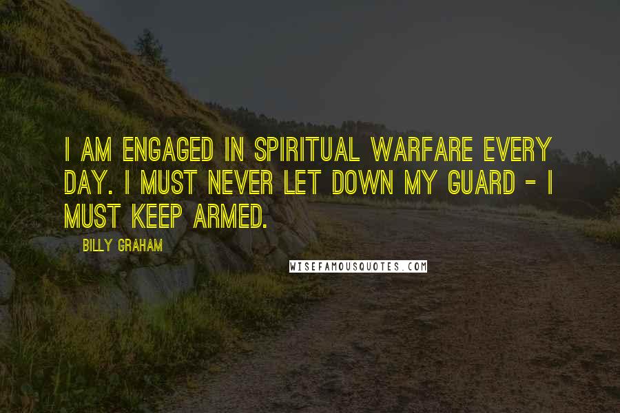 Billy Graham Quotes: I am engaged in spiritual warfare every day. I must never let down my guard - I must keep armed.