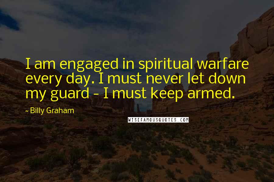 Billy Graham Quotes: I am engaged in spiritual warfare every day. I must never let down my guard - I must keep armed.