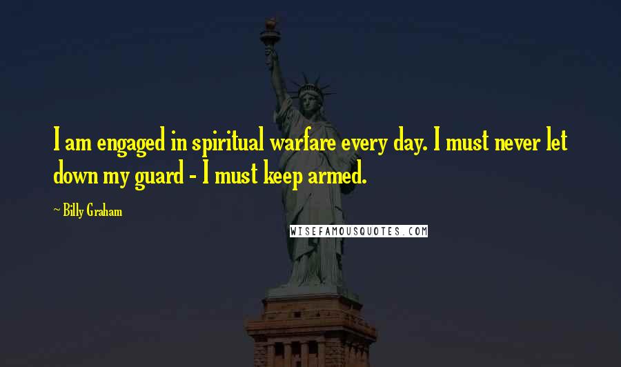 Billy Graham Quotes: I am engaged in spiritual warfare every day. I must never let down my guard - I must keep armed.