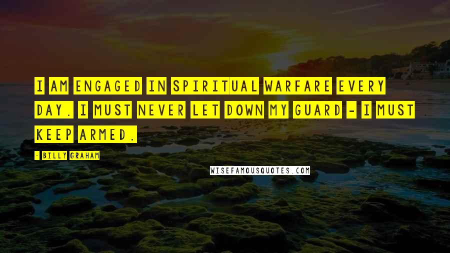 Billy Graham Quotes: I am engaged in spiritual warfare every day. I must never let down my guard - I must keep armed.