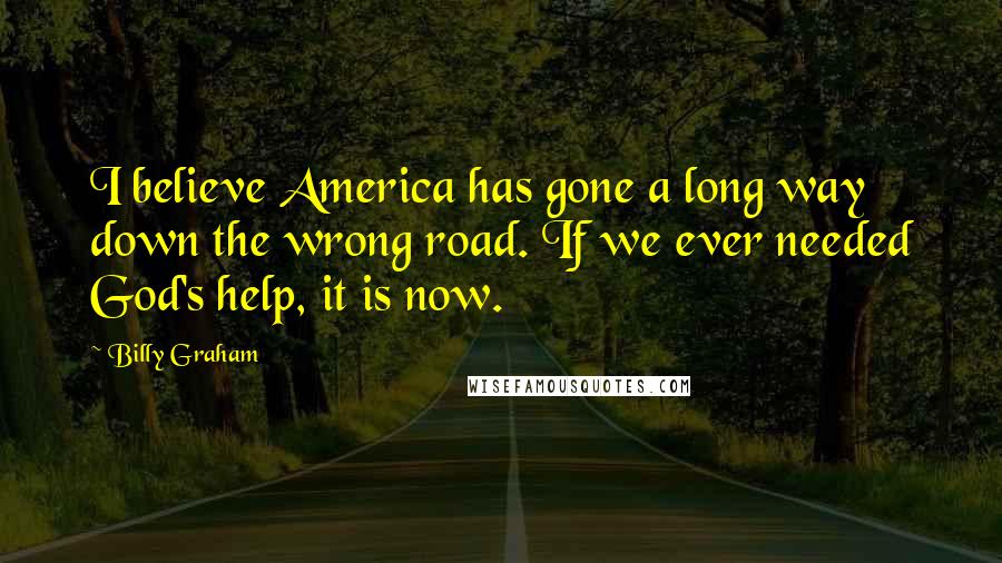 Billy Graham Quotes: I believe America has gone a long way down the wrong road. If we ever needed God's help, it is now.