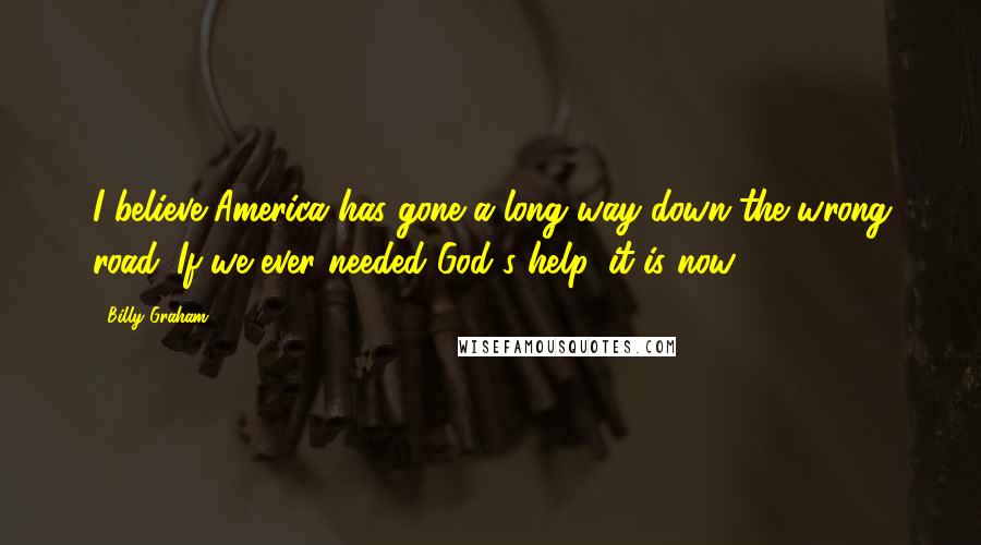 Billy Graham Quotes: I believe America has gone a long way down the wrong road. If we ever needed God's help, it is now.