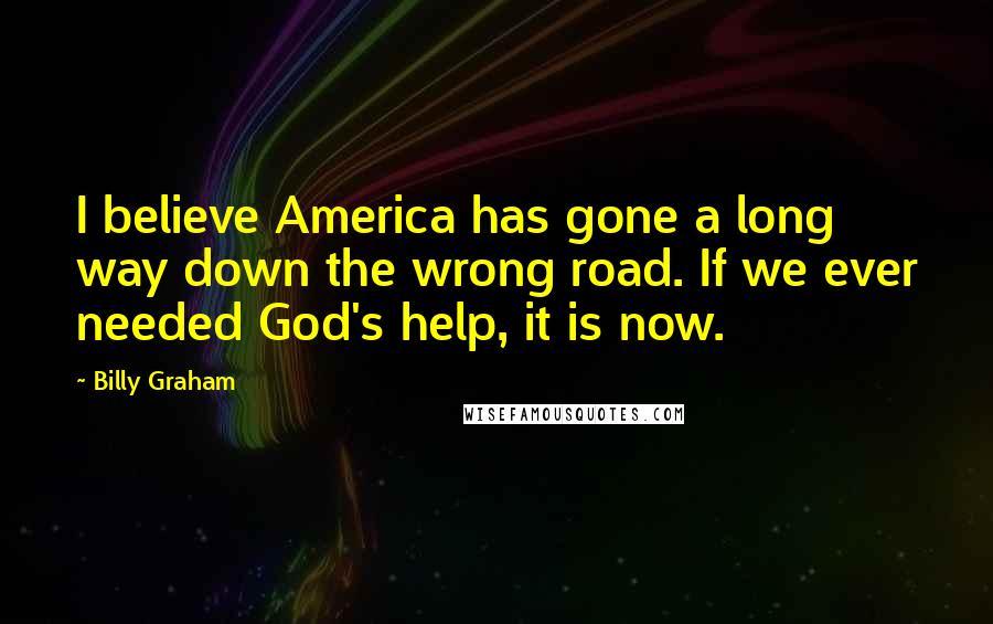 Billy Graham Quotes: I believe America has gone a long way down the wrong road. If we ever needed God's help, it is now.