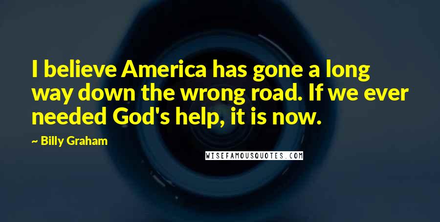 Billy Graham Quotes: I believe America has gone a long way down the wrong road. If we ever needed God's help, it is now.