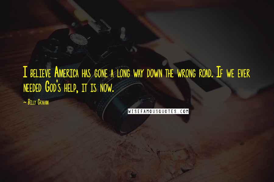 Billy Graham Quotes: I believe America has gone a long way down the wrong road. If we ever needed God's help, it is now.