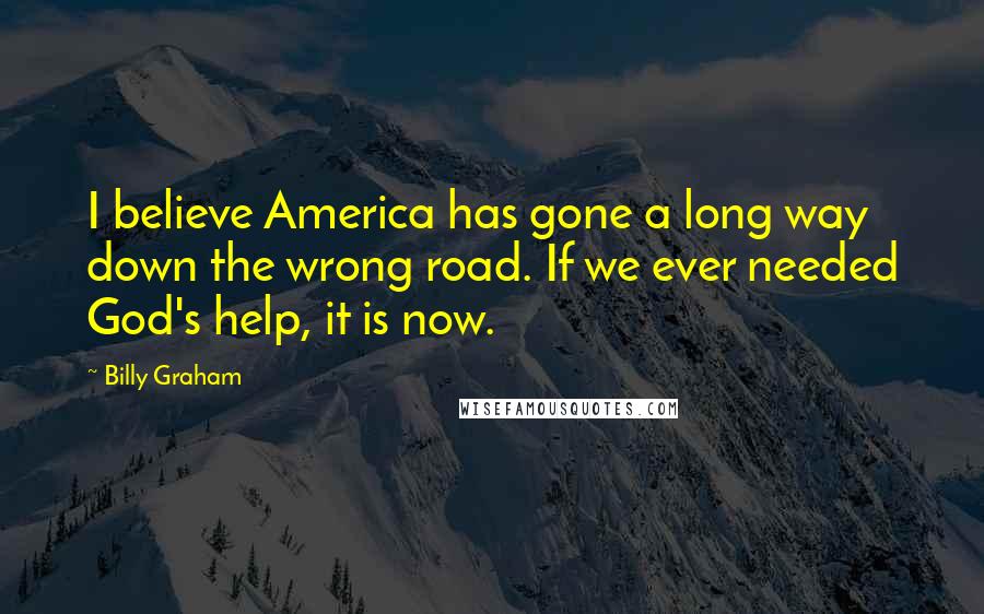 Billy Graham Quotes: I believe America has gone a long way down the wrong road. If we ever needed God's help, it is now.