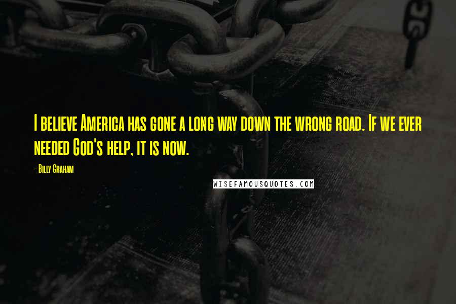 Billy Graham Quotes: I believe America has gone a long way down the wrong road. If we ever needed God's help, it is now.