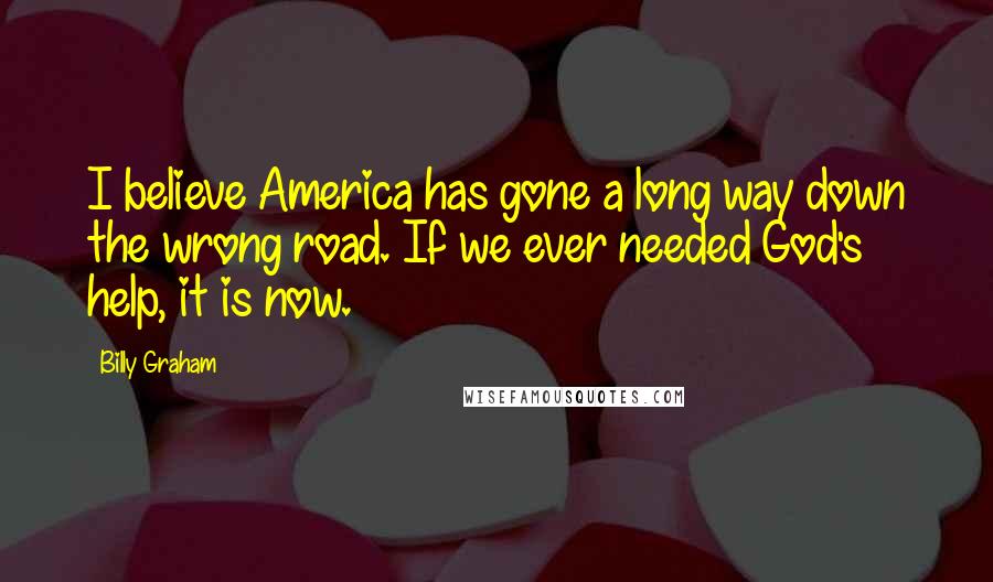 Billy Graham Quotes: I believe America has gone a long way down the wrong road. If we ever needed God's help, it is now.