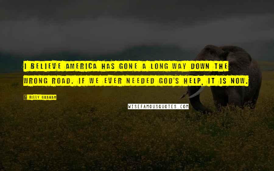 Billy Graham Quotes: I believe America has gone a long way down the wrong road. If we ever needed God's help, it is now.