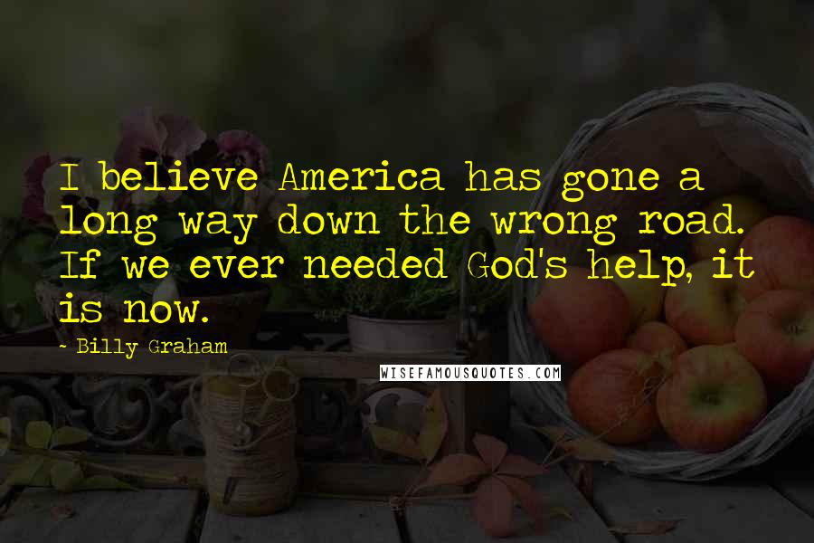 Billy Graham Quotes: I believe America has gone a long way down the wrong road. If we ever needed God's help, it is now.