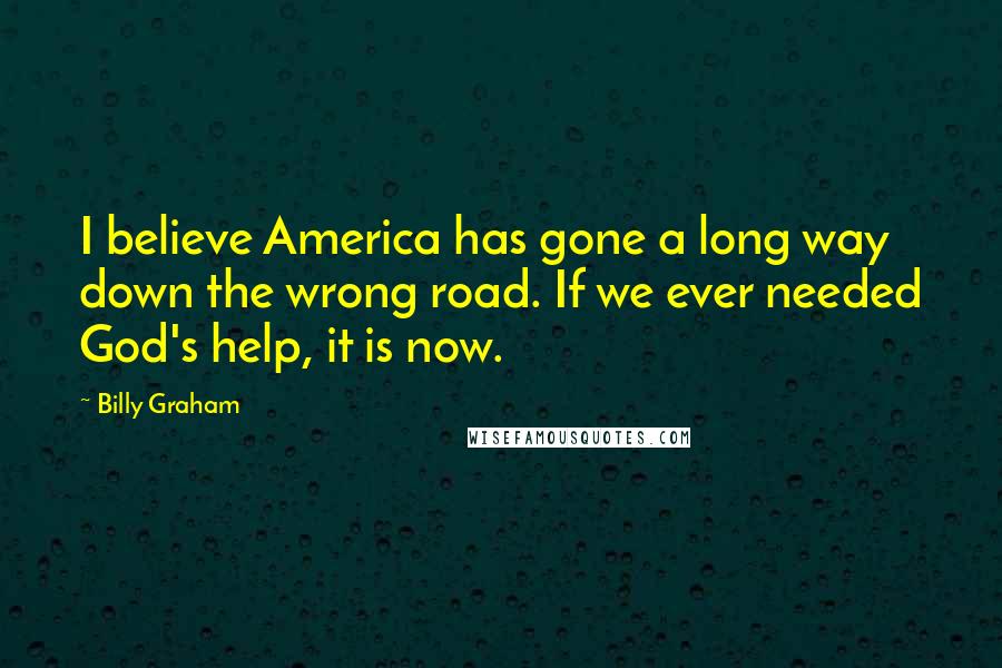 Billy Graham Quotes: I believe America has gone a long way down the wrong road. If we ever needed God's help, it is now.