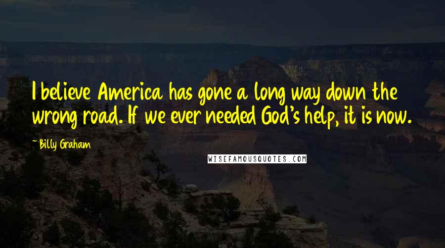 Billy Graham Quotes: I believe America has gone a long way down the wrong road. If we ever needed God's help, it is now.