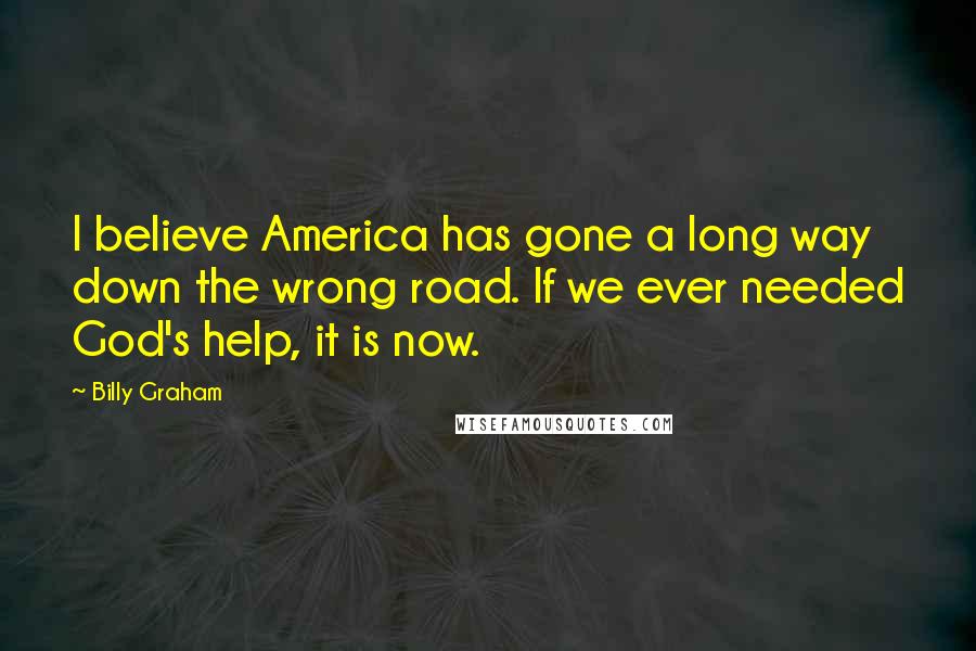 Billy Graham Quotes: I believe America has gone a long way down the wrong road. If we ever needed God's help, it is now.