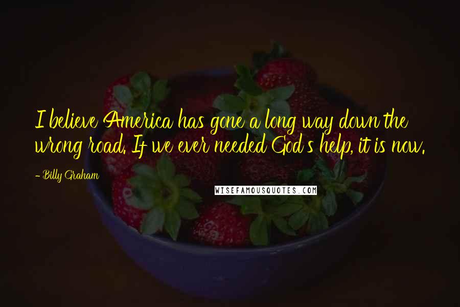 Billy Graham Quotes: I believe America has gone a long way down the wrong road. If we ever needed God's help, it is now.