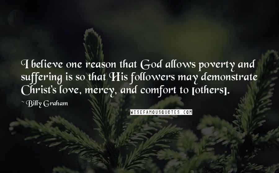 Billy Graham Quotes: I believe one reason that God allows poverty and suffering is so that His followers may demonstrate Christ's love, mercy, and comfort to [others].