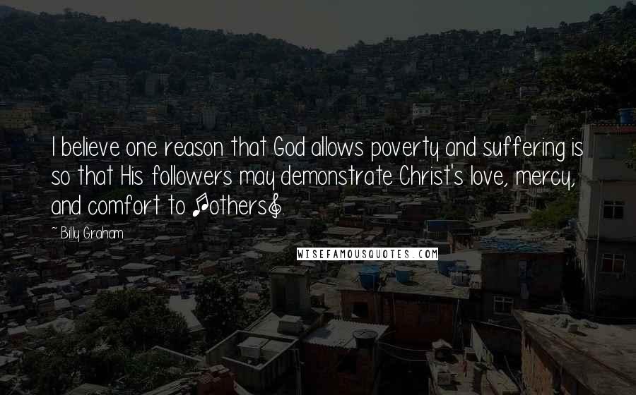 Billy Graham Quotes: I believe one reason that God allows poverty and suffering is so that His followers may demonstrate Christ's love, mercy, and comfort to [others].