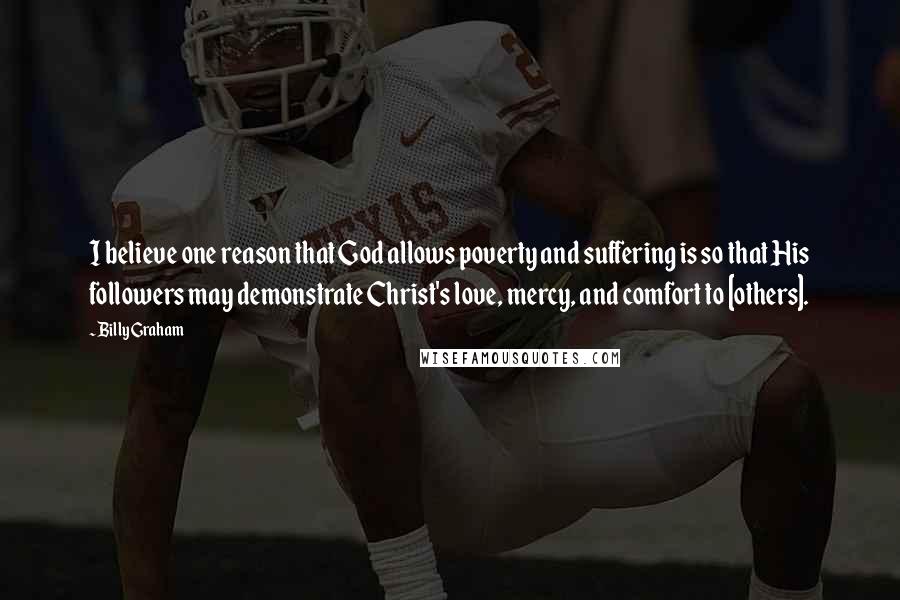 Billy Graham Quotes: I believe one reason that God allows poverty and suffering is so that His followers may demonstrate Christ's love, mercy, and comfort to [others].