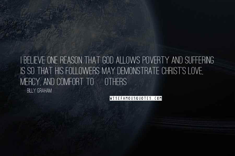 Billy Graham Quotes: I believe one reason that God allows poverty and suffering is so that His followers may demonstrate Christ's love, mercy, and comfort to [others].