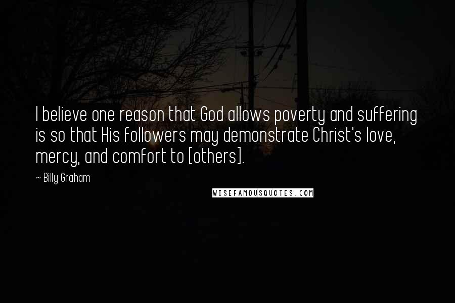 Billy Graham Quotes: I believe one reason that God allows poverty and suffering is so that His followers may demonstrate Christ's love, mercy, and comfort to [others].