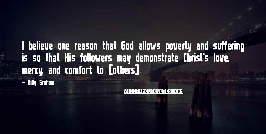 Billy Graham Quotes: I believe one reason that God allows poverty and suffering is so that His followers may demonstrate Christ's love, mercy, and comfort to [others].