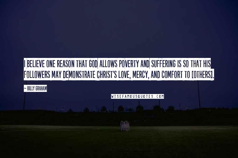 Billy Graham Quotes: I believe one reason that God allows poverty and suffering is so that His followers may demonstrate Christ's love, mercy, and comfort to [others].