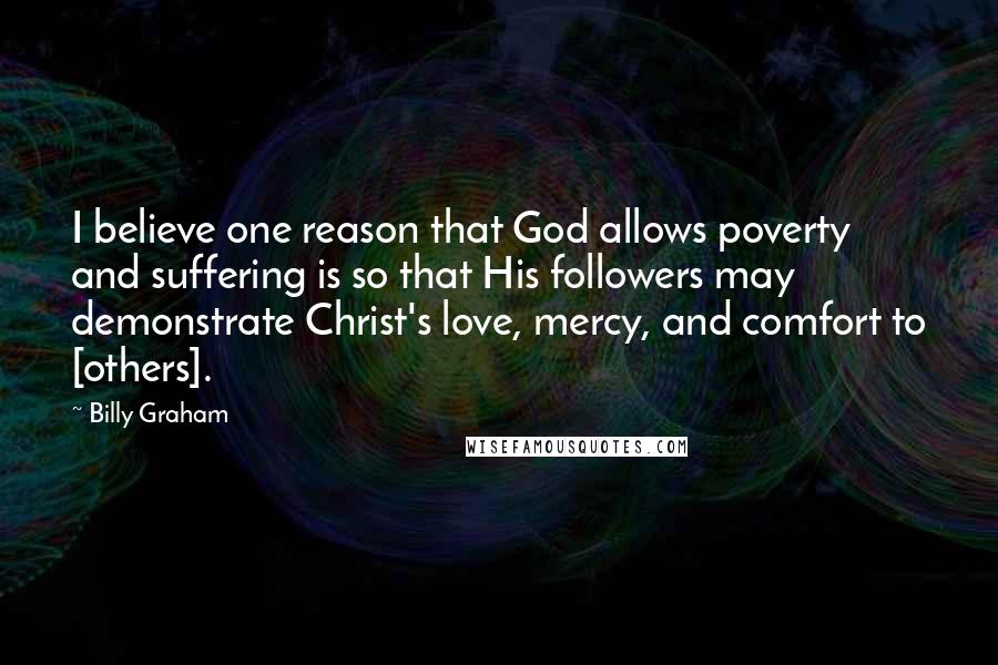 Billy Graham Quotes: I believe one reason that God allows poverty and suffering is so that His followers may demonstrate Christ's love, mercy, and comfort to [others].