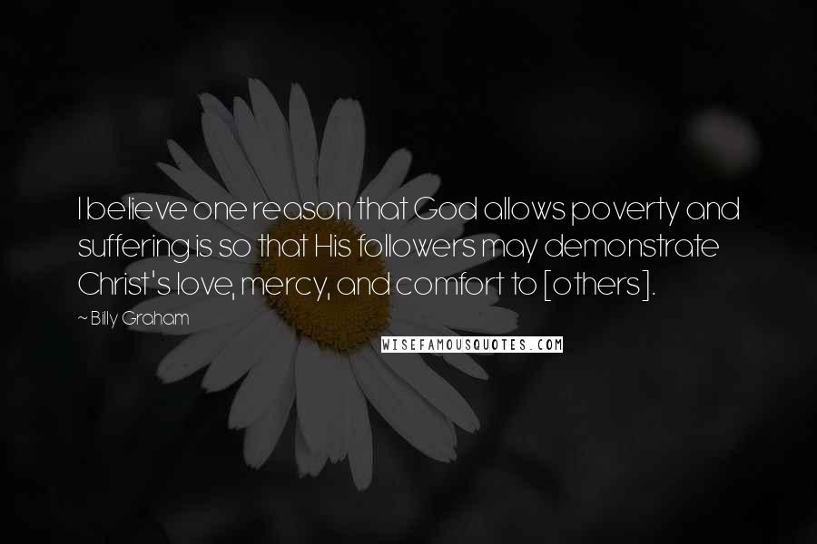 Billy Graham Quotes: I believe one reason that God allows poverty and suffering is so that His followers may demonstrate Christ's love, mercy, and comfort to [others].