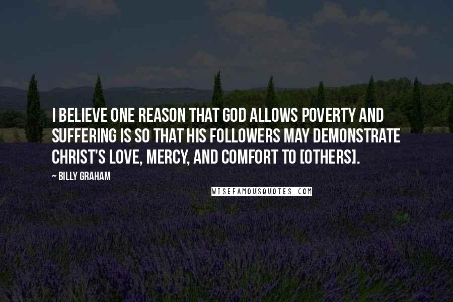 Billy Graham Quotes: I believe one reason that God allows poverty and suffering is so that His followers may demonstrate Christ's love, mercy, and comfort to [others].