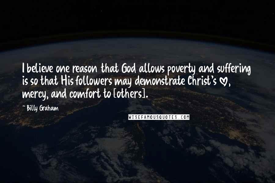 Billy Graham Quotes: I believe one reason that God allows poverty and suffering is so that His followers may demonstrate Christ's love, mercy, and comfort to [others].