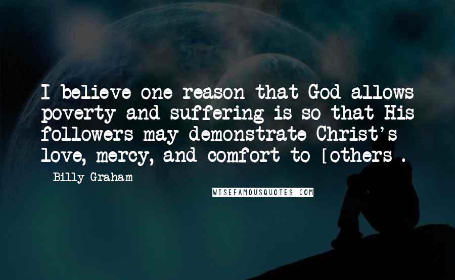 Billy Graham Quotes: I believe one reason that God allows poverty and suffering is so that His followers may demonstrate Christ's love, mercy, and comfort to [others].