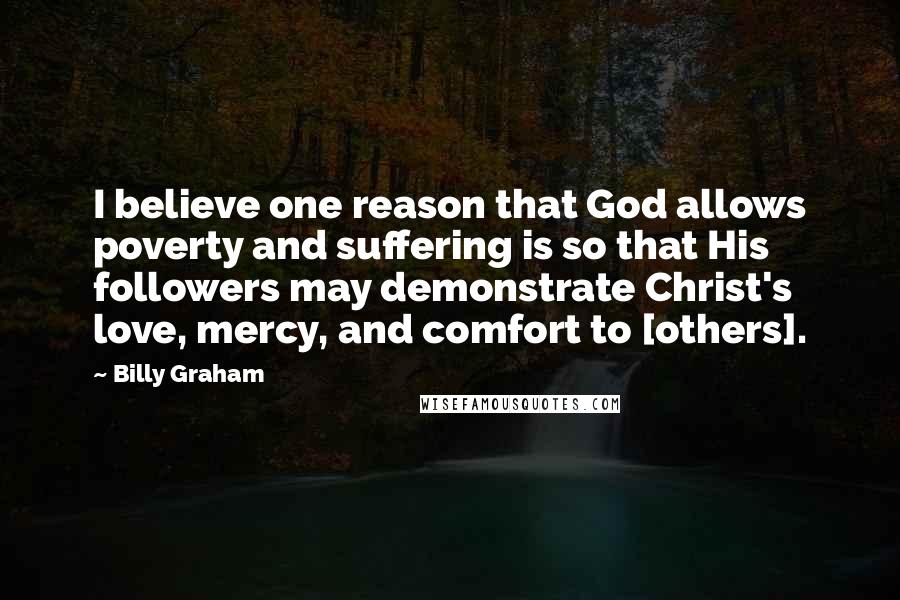 Billy Graham Quotes: I believe one reason that God allows poverty and suffering is so that His followers may demonstrate Christ's love, mercy, and comfort to [others].