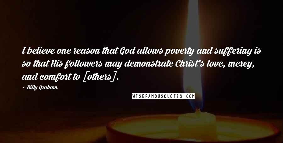 Billy Graham Quotes: I believe one reason that God allows poverty and suffering is so that His followers may demonstrate Christ's love, mercy, and comfort to [others].